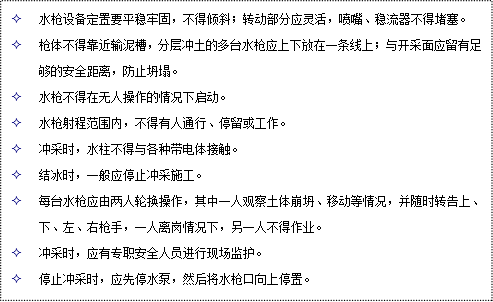 文本框: 2	水槍設(shè)備定置要平穩(wěn)牢固，不得傾斜；轉(zhuǎn)動部分應(yīng)靈活，噴嘴、穩(wěn)流器不得堵塞。
2	槍體不得靠近輸泥槽，分層沖土的多臺水槍應(yīng)上下放在一條線上；與開采面應(yīng)留有足夠的安全距離，防止坍塌。
2	水槍不得在無人操作的情況下啟動。
2	水槍射程范圍內(nèi)，不得有人通行、停留或工作。
2	沖采時(shí)，水柱不得與各種帶電體接觸。
2	結(jié)冰時(shí)，一般應(yīng)停止沖采施工。
2	每臺水槍應(yīng)由兩人輪換操作，其中一人觀察土體崩坍、移動等情況，并隨時(shí)轉(zhuǎn)告上、下、左、右槍手，一人離崗情況下，另一人不得作業(yè)。
2	沖采時(shí)，應(yīng)有專職安全人員進(jìn)行現(xiàn)場監(jiān)護(hù)。
2	停止沖采時(shí)，應(yīng)先停水泵，然后將水槍口向上停置。
